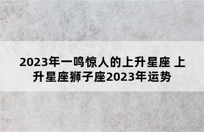 2023年一鸣惊人的上升星座 上升星座狮子座2023年运势